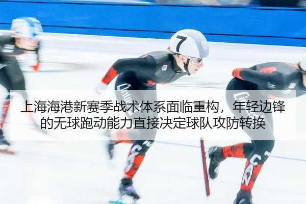 上海海港新赛季战术体系面临重构，年轻边锋的无球跑动能力直接决定球队攻防转换
