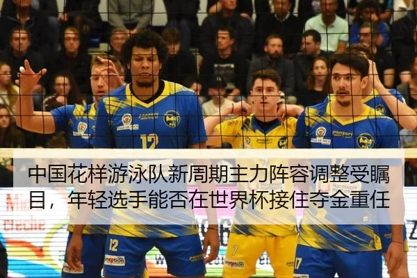 中国花样游泳队新周期主力阵容调整受瞩目，年轻选手能否在世界杯接住夺金重任